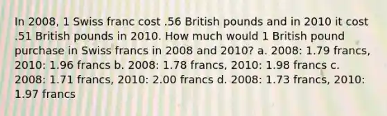 In 2008, 1 Swiss franc cost .56 British pounds and in 2010 it cost .51 British pounds in 2010. How much would 1 British pound purchase in Swiss francs in 2008 and 2010? a. 2008: 1.79 francs, 2010: 1.96 francs b. 2008: 1.78 francs, 2010: 1.98 francs c. 2008: 1.71 francs, 2010: 2.00 francs d. 2008: 1.73 francs, 2010: 1.97 francs