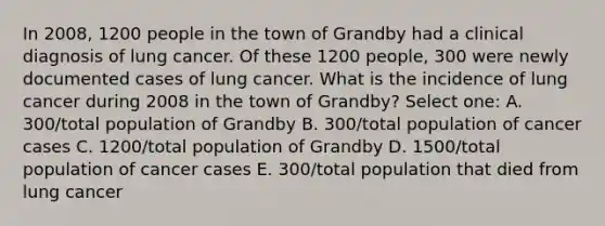 In 2008, 1200 people in the town of Grandby had a clinical diagnosis of lung cancer. Of these 1200 people, 300 were newly documented cases of lung cancer. What is the incidence of lung cancer during 2008 in the town of Grandby? Select one: A. 300/total population of Grandby B. 300/total population of cancer cases C. 1200/total population of Grandby D. 1500/total population of cancer cases E. 300/total population that died from lung cancer