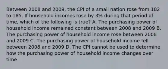 Between 2008 and 2009, the CPI of a small nation rose from 182 to 185. If household incomes rose by 3% during that period of time, which of the following is true? A. The purchasing power of household income remained constant between 2008 and 2009 B. The purchasing power of household income rose between 2008 and 2009 C. The purchasing power of household income fell between 2008 and 2009 D. The CPI cannot be used to determine how the purchasing power of household income changes over time