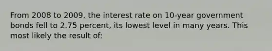 From 2008 to 2009, the interest rate on 10-year government bonds fell to 2.75 percent, its lowest level in many years. This most likely the result of: