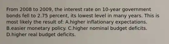 From 2008 to 2009, the interest rate on 10-year government bonds fell to 2.75 percent, its lowest level in many years. This is most likely the result of: A.higher inflationary expectations. B.easier monetary policy. C.higher nominal budget deficits. D.higher real budget deficits.