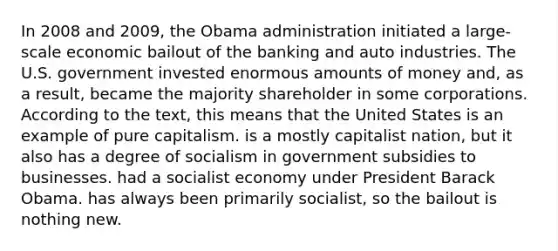 In 2008 and 2009, the Obama administration initiated a large-scale economic bailout of the banking and auto industries. The U.S. government invested enormous amounts of money and, as a result, became the majority shareholder in some corporations. According to the text, this means that the United States is an example of pure capitalism. is a mostly capitalist nation, but it also has a degree of socialism in government subsidies to businesses. had a socialist economy under President Barack Obama. has always been primarily socialist, so the bailout is nothing new.