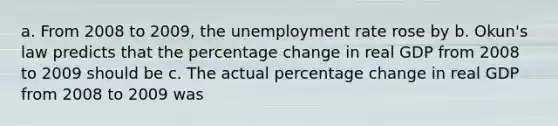 a. From 2008 to 2009, the unemployment rate rose by b. Okun's law predicts that the percentage change in real GDP from 2008 to 2009 should be c. The actual percentage change in real GDP from 2008 to 2009 was