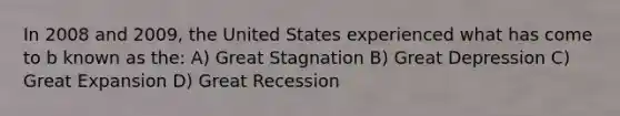 In 2008 and 2009, the United States experienced what has come to b known as the: A) Great Stagnation B) Great Depression C) Great Expansion D) Great Recession