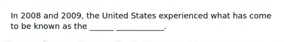 In 2008 and 2009, the United States experienced what has come to be known as the ______ ____________.