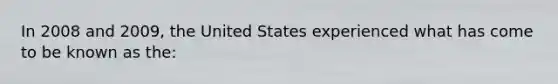 In 2008 and 2009, the United States experienced what has come to be known as the: