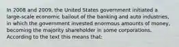 In 2008 and 2009, the United States government initiated a large-scale economic bailout of the banking and auto industries, in which the government invested enormous amounts of money, becoming the majority shareholder in some corporations. According to the text this means that: