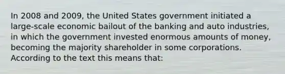 In 2008 and 2009, the United States government initiated a large-scale economic bailout of the banking and auto industries, in which the government invested enormous amounts of money, becoming the majority shareholder in some corporations. According to the text this means that: