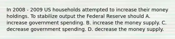 In 2008 - 2009 US households attempted to increase their money holdings. To stabilize output the Federal Reserve should A. increase government spending. B. increase the money supply. C. decrease government spending. D. decrease the money supply.