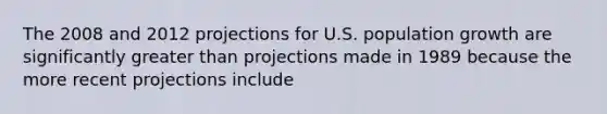 The 2008 and 2012 projections for U.S. population growth are significantly greater than projections made in 1989 because the more recent projections include