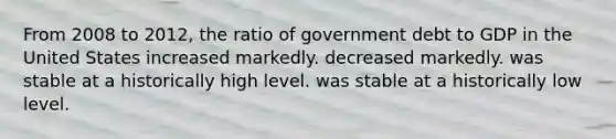 From 2008 to 2012, the ratio of government debt to GDP in the United States increased markedly. decreased markedly. was stable at a historically high level. was stable at a historically low level.