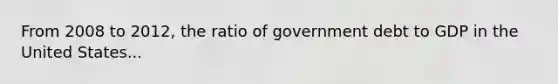 From 2008 to 2012, the ratio of government debt to GDP in the United States...