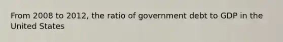 From 2008 to 2012, the ratio of government debt to GDP in the United States