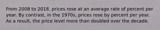 From 2008 to 2018, prices rose at an average rate of percent per year. By contrast, in the 1970s, prices rose by percent per year. As a result, the price level <a href='https://www.questionai.com/knowledge/keWHlEPx42-more-than' class='anchor-knowledge'>more than</a> doubled over the decade.