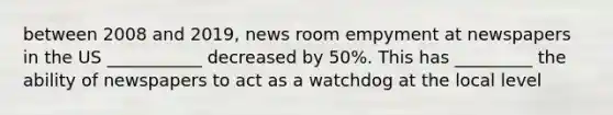 between 2008 and 2019, news room empyment at newspapers in the US ___________ decreased by 50%. This has _________ the ability of newspapers to act as a watchdog at the local level