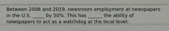 Between 2008 and 2019, newsroom employment at newspapers in the U.S. _____ by 50%. This has ______ the ability of newspapers to act as a watchdog at the local level.