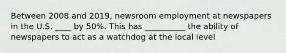 Between 2008 and 2019, newsroom employment at newspapers in the U.S. ____ by 50%. This has __________ the ability of newspapers to act as a watchdog at the local level