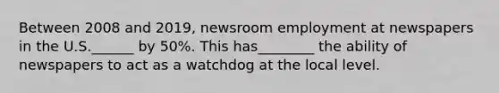 Between 2008 and 2019, newsroom employment at newspapers in the U.S.______ by 50%. This has________ the ability of newspapers to act as a watchdog at the local level.