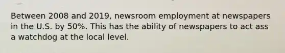 Between 2008 and 2019, newsroom employment at newspapers in the U.S. by 50%. This has the ability of newspapers to act ass a watchdog at the local level.