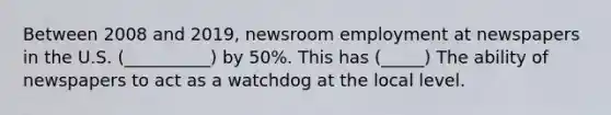 Between 2008 and 2019, newsroom employment at newspapers in the U.S. (__________) by 50%. This has (_____) The ability of newspapers to act as a watchdog at the local level.