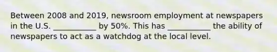 Between 2008 and 2019, newsroom employment at newspapers in the U.S. ___________ by 50%. This has ___________ the ability of newspapers to act as a watchdog at the local level.