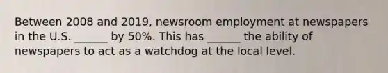 Between 2008 and 2019, newsroom employment at newspapers in the U.S. ______ by 50%. This has ______ the ability of newspapers to act as a watchdog at the local level.