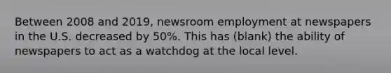 Between 2008 and 2019, newsroom employment at newspapers in the U.S. decreased by 50%. This has (blank) the ability of newspapers to act as a watchdog at the local level.