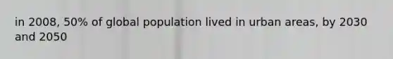 in 2008, 50% of global population lived in urban areas, by 2030 and 2050