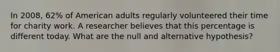 In 2008, 62% of American adults regularly volunteered their time for charity work. A researcher believes that this percentage is different today. What are the null and alternative hypothesis?