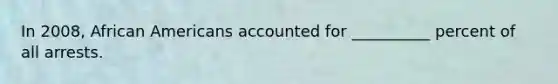 In 2008, African Americans accounted for __________ percent of all arrests.