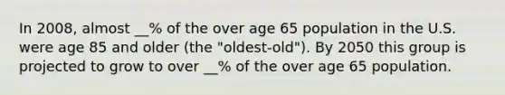 In 2008, almost __% of the over age 65 population in the U.S. were age 85 and older (the "oldest-old"). By 2050 this group is projected to grow to over __% of the over age 65 population.