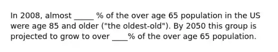 In 2008, almost _____ % of the over age 65 population in the US were age 85 and older ("the oldest-old"). By 2050 this group is projected to grow to over ____% of the over age 65 population.