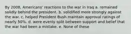 By 2008, Americans' reactions to the war in Iraq a. remained solidly behind the president. b. solidified more strongly against the war. c. helped President Bush maintain approval ratings of nearly 50%. d. were evenly split between support and belief that the war had been a mistake. e. None of these