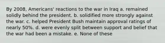 By 2008, Americans' reactions to <a href='https://www.questionai.com/knowledge/kHmlsUNAGF-the-war-in-iraq' class='anchor-knowledge'>the war in iraq</a> a. remained solidly behind the president. b. solidified more strongly against the war. c. helped President Bush maintain approval ratings of nearly 50%. d. were evenly split between support and belief that the war had been a mistake. e. None of these