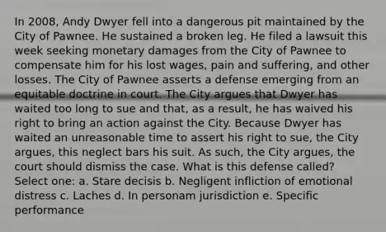 In 2008, Andy Dwyer fell into a dangerous pit maintained by the City of Pawnee. He sustained a broken leg. He filed a lawsuit this week seeking monetary damages from the City of Pawnee to compensate him for his lost wages, pain and suffering, and other losses. The City of Pawnee asserts a defense emerging from an equitable doctrine in court. The City argues that Dwyer has waited too long to sue and that, as a result, he has waived his right to bring an action against the City. Because Dwyer has waited an unreasonable time to assert his right to sue, the City argues, this neglect bars his suit. As such, the City argues, the court should dismiss the case. What is this defense called? Select one: a. Stare decisis b. Negligent infliction of emotional distress c. Laches d. In personam jurisdiction e. Specific performance