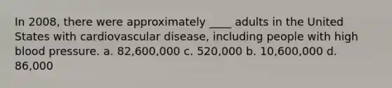 In 2008, there were approximately ____ adults in the United States with cardiovascular disease, including people with high blood pressure. a. 82,600,000 c. 520,000 b. 10,600,000 d. 86,000