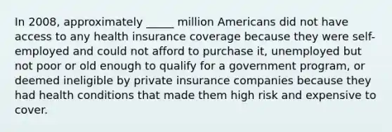 In 2008, approximately _____ million Americans did not have access to any health insurance coverage because they were self-employed and could not afford to purchase it, unemployed but not poor or old enough to qualify for a government program, or deemed ineligible by private insurance companies because they had health conditions that made them high risk and expensive to cover.