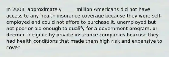 In 2008, approximately _____ million Americans did not have access to any health insurance coverage because they were self-employed and could not afford to purchase it, unemployed but not poor or old enough to qualify for a government program, or deemed inelgible by private insurance companies beacuse they had health conditions that made them high risk and expensive to cover.