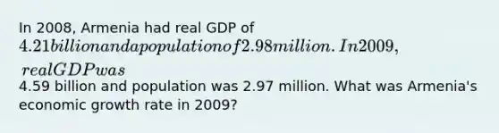 In 2008, Armenia had real GDP of 4.21 billion and a population of 2.98 million. In 2009, real GDP was4.59 billion and population was 2.97 million. What was Armenia's economic growth rate in 2009?