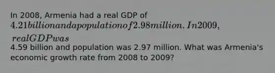 In 2008, Armenia had a real GDP of 4.21 billion and a population of 2.98 million. In 2009, real GDP was4.59 billion and population was 2.97 million. What was Armenia's economic growth rate from 2008 to 2009?