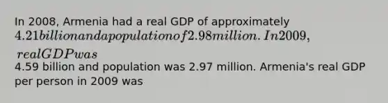 In 2008, Armenia had a real GDP of approximately 4.21 billion and a population of 2.98 million. In 2009, real GDP was4.59 billion and population was 2.97 million. Armenia's real GDP per person in 2009 was