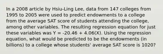 In a 2008 article by Hsiu-Ling Lee, data from 147 colleges from 1995 to 2005 were used to predict endowments to a college from the average SAT score of students attending the college, among other variables. The resulting regression equation for just these variables was Y = -20.46 + 4.06(X). Using the regression equation, what would be predicted to be the endowments (in billions) to a college whose students' average SAT score is 1020?