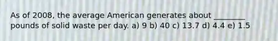 As of 2008, the average American generates about ________ pounds of solid waste per day. a) 9 b) 40 c) 13.7 d) 4.4 e) 1.5