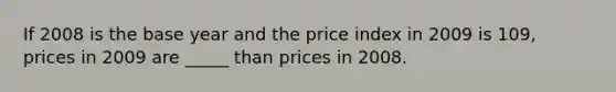 If 2008 is the base year and the price index in 2009 is 109, prices in 2009 are _____ than prices in 2008.