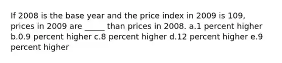 If 2008 is the base year and the price index in 2009 is 109, prices in 2009 are _____ than prices in 2008.​ a.​1 percent higher b.0.9 percent higher​ c.8 percent higher​ d.12 percent higher​ e.9 percent higher