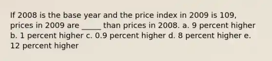 If 2008 is the base year and the price index in 2009 is 109, prices in 2009 are _____ than prices in 2008.​ a. 9 percent higher​ b. ​1 percent higher c. 0.9 percent higher​ d. 8 percent higher​ e. 12 percent higher​