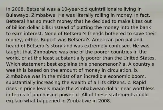 In 2008, Betserai was a 10-year-old quintrillionaire living in Bulawayo, Zimbabwe. He was literally rolling in money. In fact, Betserai has so much money that he decided to make kites out of billion dollar bills instead of putting the money into the bank to earn interest. None of Betserai's friends bothered to save their money, either. Rupert was Betserai's American pen pal and heard of Betserai's story and was extremely confused. He was taught that Zimbabwe was one of the poorer countries in the world, or at the least substantially poorer than the United States. Which statement best explains this phenomenon? a. A country's wealth is based on the amount of money in circulation. b. Zimbabwe was in the midst of an incredible economic boom, substantially increasing the wealth of all its citizens. c. Rapid rises in price levels made the Zimbabwean dollar near worthless in terms of purchasing power. d. All of these statements could explain what happened in Zimbabwe in 2008.