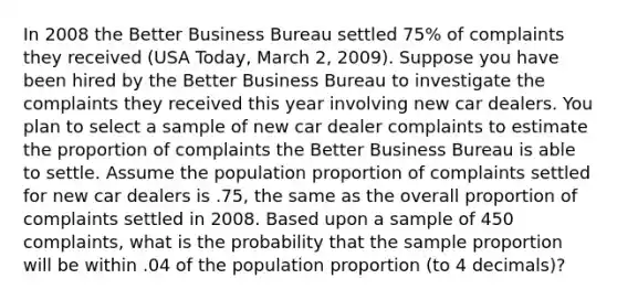 In 2008 the Better Business Bureau settled 75% of complaints they received (USA Today, March 2, 2009). Suppose you have been hired by the Better Business Bureau to investigate the complaints they received this year involving new car dealers. You plan to select a sample of new car dealer complaints to estimate the proportion of complaints the Better Business Bureau is able to settle. Assume the population proportion of complaints settled for new car dealers is .75, the same as the overall proportion of complaints settled in 2008. Based upon a sample of 450 complaints, what is the probability that the sample proportion will be within .04 of the population proportion (to 4 decimals)?