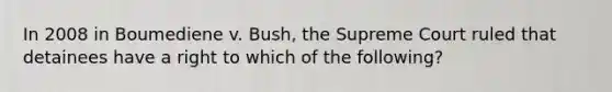 In 2008 in Boumediene v. Bush, the Supreme Court ruled that detainees have a right to which of the following?