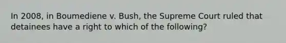 In 2008, in Boumediene v. Bush, the Supreme Court ruled that detainees have a right to which of the following?